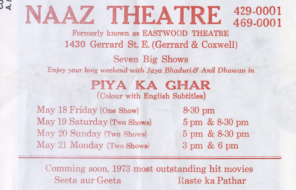 Red Text on a white paper background  that reads as follows:
Naaz Theatre, Formerly known as Eastwood Theatre, 1430 Gerrard St. E. (Gerrard & Coxwell), Seven Big Shows, Enjoy your long weekend with Jaya Bhaduri & Anil Dhawan in, Piya Ka Ghar, (colour with english subtitles), May 18 Friday (one show) 8-30 pm, May 19 Saturday (two shows) 5 pm & 8-30 pm, May 20 Sunday (two shows) 5pm & 8-30 pm, May 21 Monday (Two Shows) 3pm & 6pm, Coming soon, 1973 most outstanding hit movies, Seeta aur Geeta, Raste ka Pathar.